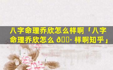 八字命理乔欣怎么样啊「八字命理乔欣怎么 🌷 样啊知乎」